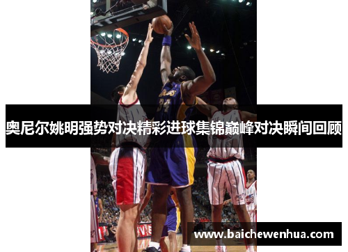 奥尼尔姚明强势对决精彩进球集锦巅峰对决瞬间回顾