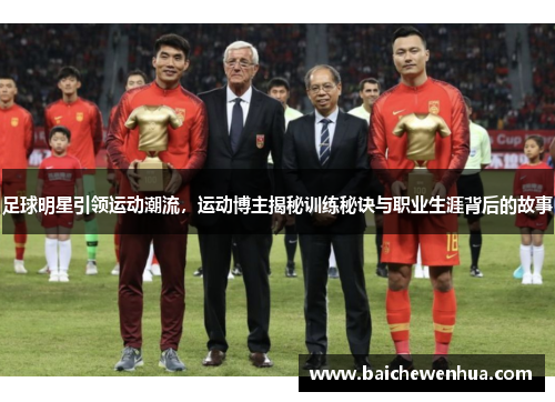 足球明星引领运动潮流，运动博主揭秘训练秘诀与职业生涯背后的故事