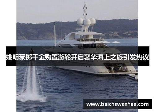 姚明豪掷千金购置游轮开启奢华海上之旅引发热议
