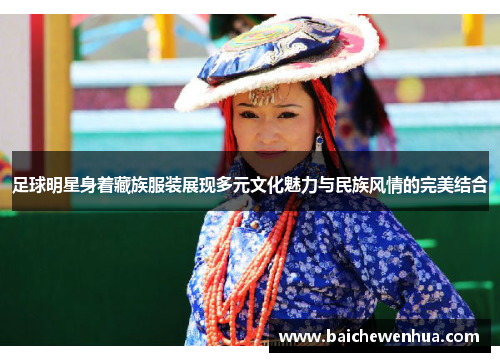 足球明星身着藏族服装展现多元文化魅力与民族风情的完美结合